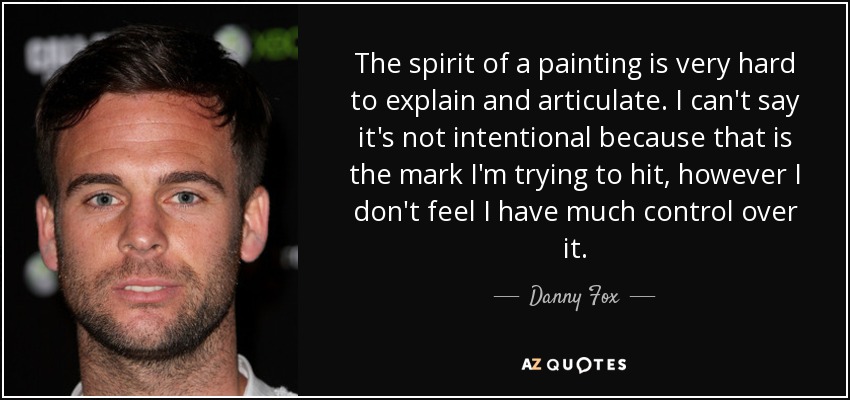 The spirit of a painting is very hard to explain and articulate. I can't say it's not intentional because that is the mark I'm trying to hit, however I don't feel I have much control over it. - Danny Fox