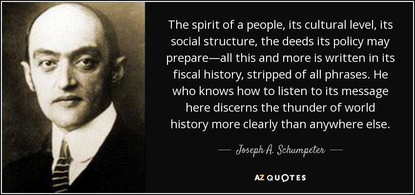 The spirit of a people, its cultural level, its social structure, the deeds its policy may prepare—all this and more is written in its fiscal history, stripped of all phrases. He who knows how to listen to its message here discerns the thunder of world history more clearly than anywhere else. - Joseph A. Schumpeter