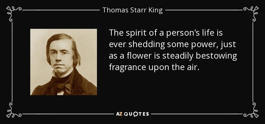 The spirit of a person's life is ever shedding some power, just as a flower is steadily bestowing fragrance upon the air. - Thomas Starr King