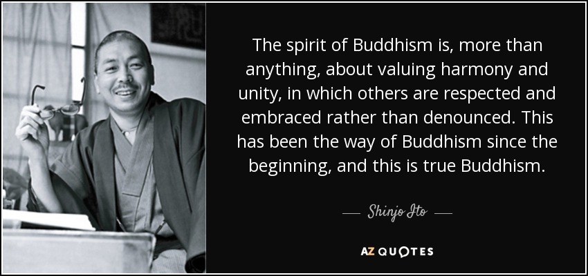 The spirit of Buddhism is, more than anything, about valuing harmony and unity, in which others are respected and embraced rather than denounced. This has been the way of Buddhism since the beginning, and this is true Buddhism. - Shinjo Ito