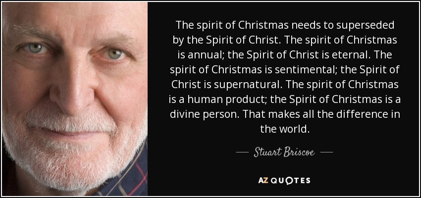 The spirit of Christmas needs to superseded by the Spirit of Christ. The spirit of Christmas is annual; the Spirit of Christ is eternal. The spirit of Christmas is sentimental; the Spirit of Christ is supernatural. The spirit of Christmas is a human product; the Spirit of Christmas is a divine person. That makes all the difference in the world. - Stuart Briscoe