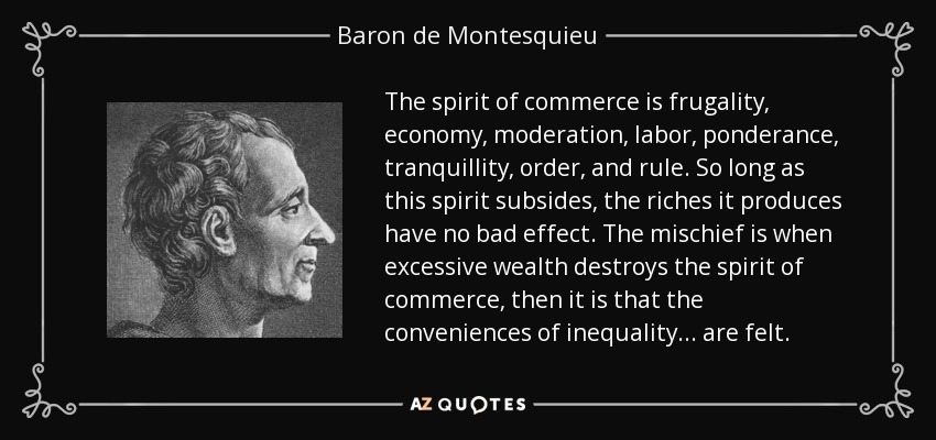 The spirit of commerce is frugality, economy, moderation, labor, ponderance, tranquillity, order, and rule. So long as this spirit subsides, the riches it produces have no bad effect. The mischief is when excessive wealth destroys the spirit of commerce, then it is that the conveniences of inequality... are felt. - Baron de Montesquieu