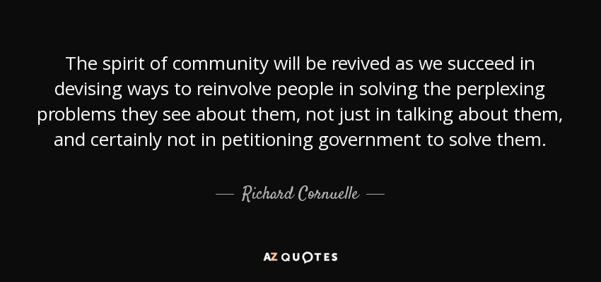 The spirit of community will be revived as we succeed in devising ways to reinvolve people in solving the perplexing problems they see about them, not just in talking about them, and certainly not in petitioning government to solve them. - Richard Cornuelle
