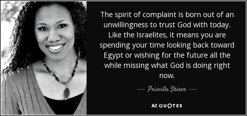 The spirit of complaint is born out of an unwillingness to trust God with today. Like the Israelites, it means you are spending your time looking back toward Egypt or wishing for the future all the while missing what God is doing right now. - Priscilla Shirer