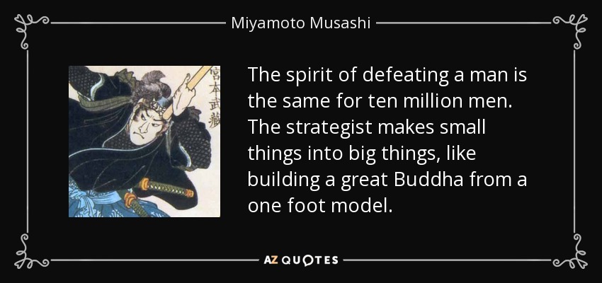 The spirit of defeating a man is the same for ten million men. The strategist makes small things into big things, like building a great Buddha from a one foot model. - Miyamoto Musashi