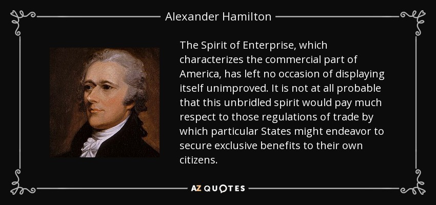 The Spirit of Enterprise, which characterizes the commercial part of America, has left no occasion of displaying itself unimproved. It is not at all probable that this unbridled spirit would pay much respect to those regulations of trade by which particular States might endeavor to secure exclusive benefits to their own citizens. - Alexander Hamilton