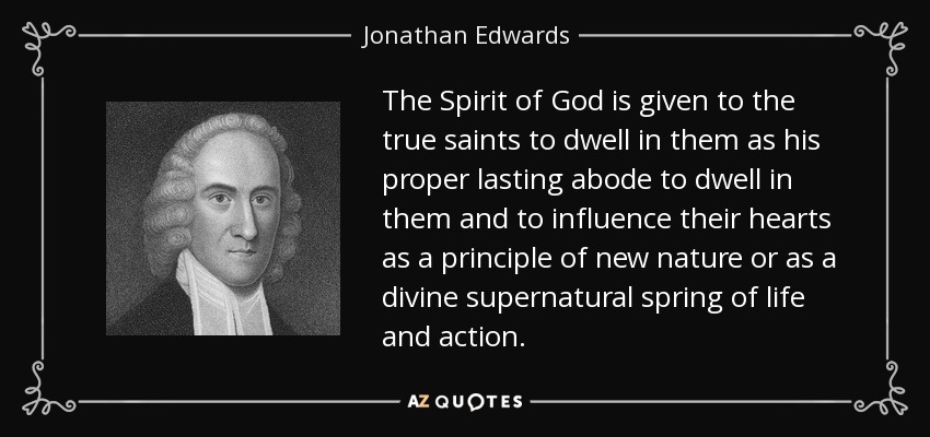 The Spirit of God is given to the true saints to dwell in them as his proper lasting abode to dwell in them and to influence their hearts as a principle of new nature or as a divine supernatural spring of life and action. - Jonathan Edwards