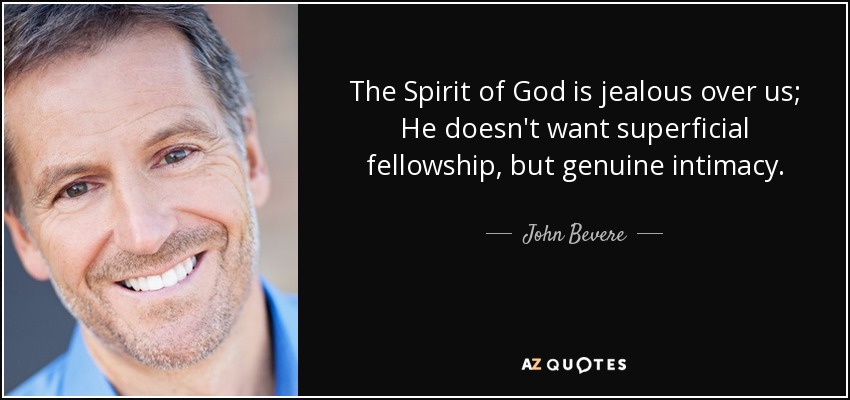 The Spirit of God is jealous over us; He doesn't want superficial fellowship, but genuine intimacy. - John Bevere