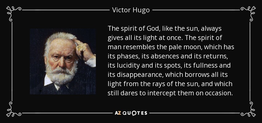 The spirit of God, like the sun, always gives all its light at once. The spirit of man resembles the pale moon, which has its phases, its absences and its returns, its lucidity and its spots, its fullness and its disappearance, which borrows all its light from the rays of the sun, and which still dares to intercept them on occasion. - Victor Hugo