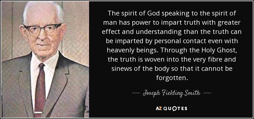 The spirit of God speaking to the spirit of man has power to impart truth with greater effect and understanding than the truth can be imparted by personal contact even with heavenly beings. Through the Holy Ghost, the truth is woven into the very fibre and sinews of the body so that it cannot be forgotten. - Joseph Fielding Smith