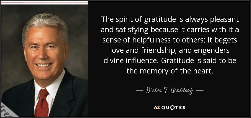 The spirit of gratitude is always pleasant and satisfying because it carries with it a sense of helpfulness to others; it begets love and friendship, and engenders divine influence. Gratitude is said to be the memory of the heart. - Dieter F. Uchtdorf