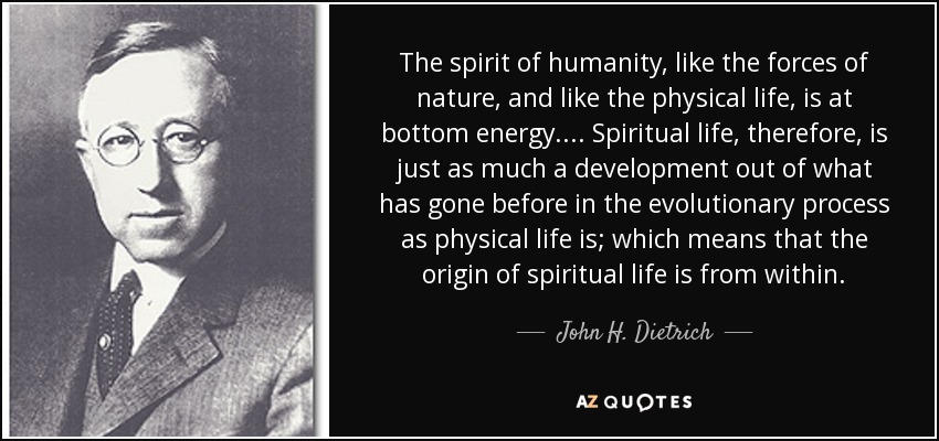 The spirit of humanity, like the forces of nature, and like the physical life, is at bottom energy.... Spiritual life, therefore, is just as much a development out of what has gone before in the evolutionary process as physical life is; which means that the origin of spiritual life is from within. - John H. Dietrich