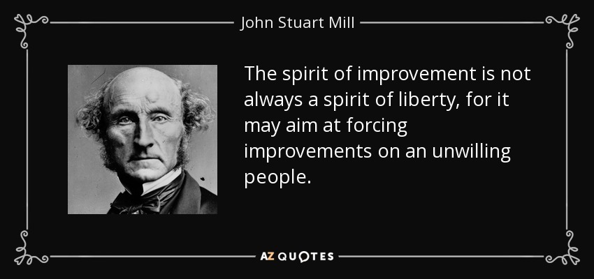 The spirit of improvement is not always a spirit of liberty, for it may aim at forcing improvements on an unwilling people. - John Stuart Mill