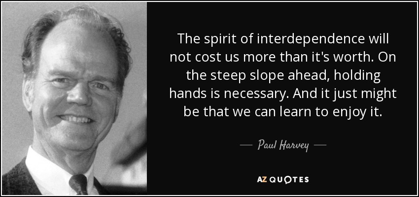 The spirit of interdependence will not cost us more than it's worth. On the steep slope ahead, holding hands is necessary. And it just might be that we can learn to enjoy it. - Paul Harvey