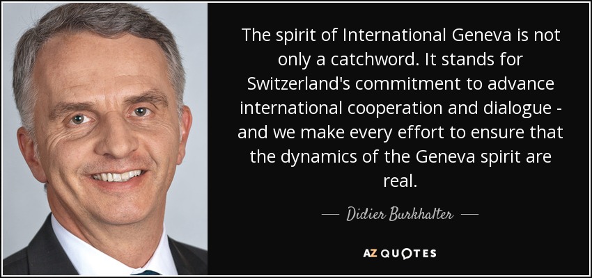 The spirit of International Geneva is not only a catchword. It stands for Switzerland's commitment to advance international cooperation and dialogue - and we make every effort to ensure that the dynamics of the Geneva spirit are real. - Didier Burkhalter