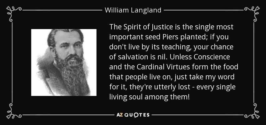 The Spirit of Justice is the single most important seed Piers planted; if you don't live by its teaching, your chance of salvation is nil. Unless Conscience and the Cardinal Virtues form the food that people live on, just take my word for it, they're utterly lost - every single living soul among them! - William Langland
