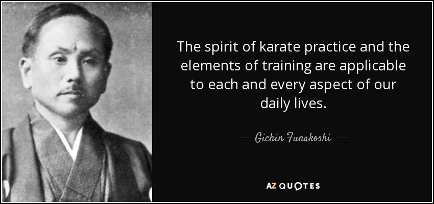 The spirit of karate practice and the elements of training are applicable to each and every aspect of our daily lives. - Gichin Funakoshi