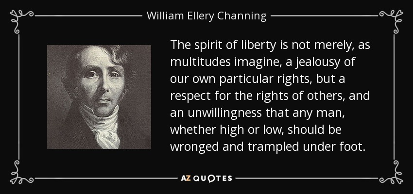 The spirit of liberty is not merely, as multitudes imagine, a jealousy of our own particular rights, but a respect for the rights of others, and an unwillingness that any man, whether high or low, should be wronged and trampled under foot. - William Ellery Channing