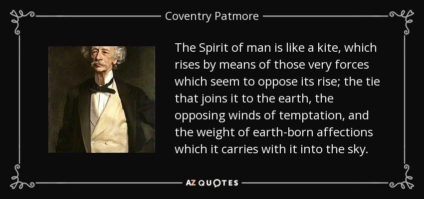 The Spirit of man is like a kite, which rises by means of those very forces which seem to oppose its rise; the tie that joins it to the earth, the opposing winds of temptation, and the weight of earth-born affections which it carries with it into the sky. - Coventry Patmore