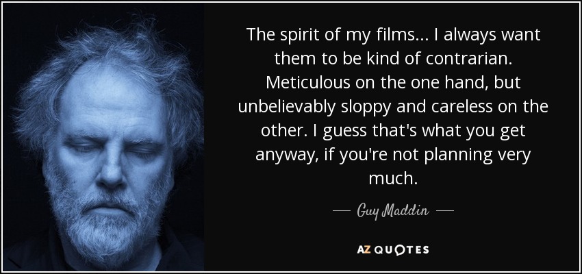 The spirit of my films... I always want them to be kind of contrarian. Meticulous on the one hand, but unbelievably sloppy and careless on the other. I guess that's what you get anyway, if you're not planning very much. - Guy Maddin