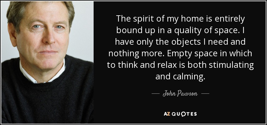 The spirit of my home is entirely bound up in a quality of space. I have only the objects I need and nothing more. Empty space in which to think and relax is both stimulating and calming. - John Pawson