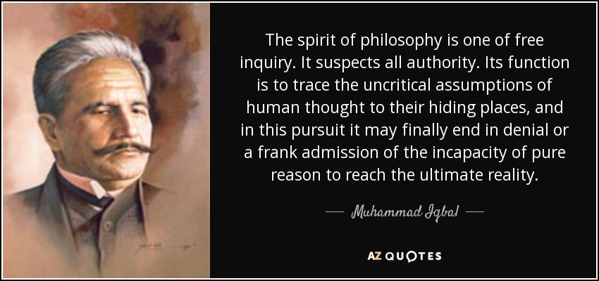 The spirit of philosophy is one of free inquiry. It suspects all authority. Its function is to trace the uncritical assumptions of human thought to their hiding places, and in this pursuit it may finally end in denial or a frank admission of the incapacity of pure reason to reach the ultimate reality. - Muhammad Iqbal