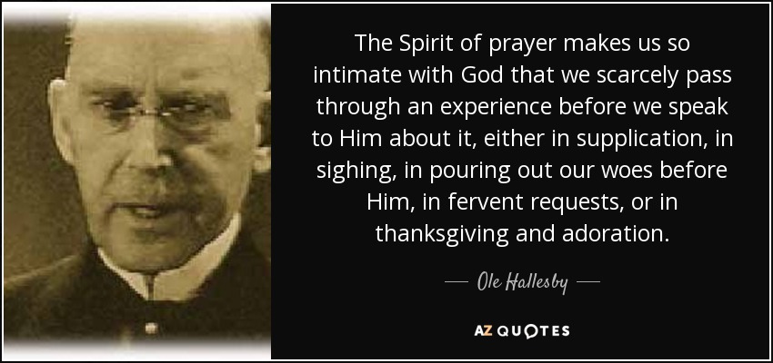The Spirit of prayer makes us so intimate with God that we scarcely pass through an experience before we speak to Him about it, either in supplication, in sighing, in pouring out our woes before Him, in fervent requests, or in thanksgiving and adoration. - Ole Hallesby