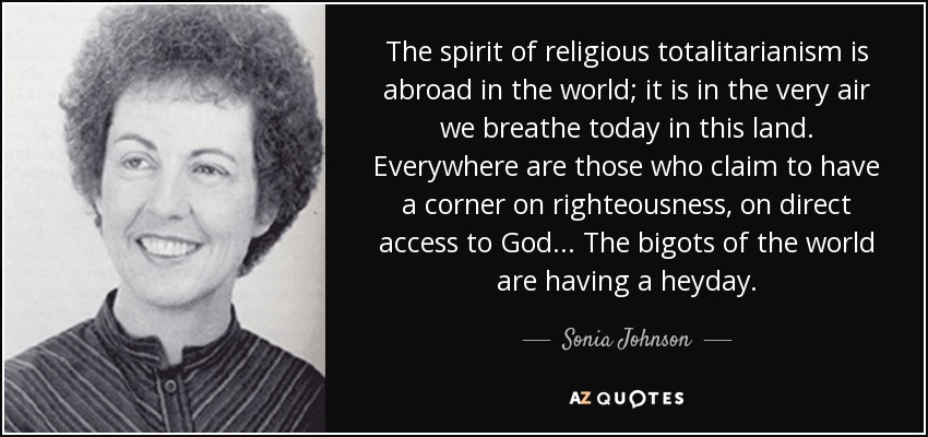 The spirit of religious totalitarianism is abroad in the world; it is in the very air we breathe today in this land. Everywhere are those who claim to have a corner on righteousness, on direct access to God ... The bigots of the world are having a heyday. - Sonia Johnson