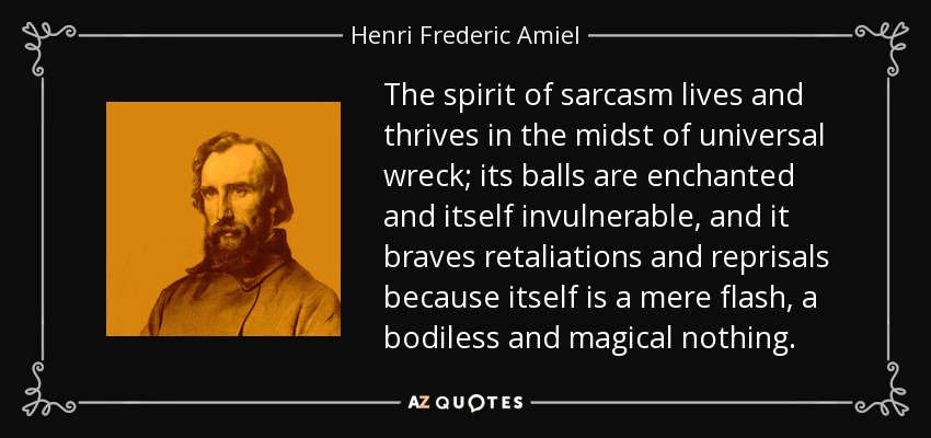 The spirit of sarcasm lives and thrives in the midst of universal wreck; its balls are enchanted and itself invulnerable, and it braves retaliations and reprisals because itself is a mere flash, a bodiless and magical nothing. - Henri Frederic Amiel
