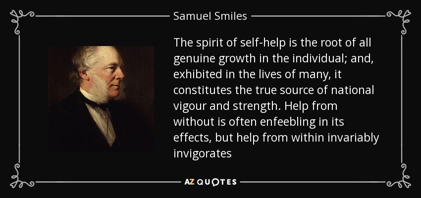 The spirit of self-help is the root of all genuine growth in the individual; and, exhibited in the lives of many, it constitutes the true source of national vigour and strength. Help from without is often enfeebling in its effects, but help from within invariably invigorates - Samuel Smiles