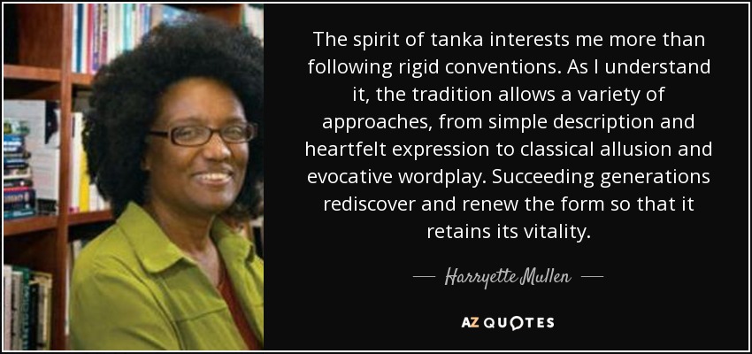 The spirit of tanka interests me more than following rigid conventions. As I understand it, the tradition allows a variety of approaches, from simple description and heartfelt expression to classical allusion and evocative wordplay. Succeeding generations rediscover and renew the form so that it retains its vitality. - Harryette Mullen
