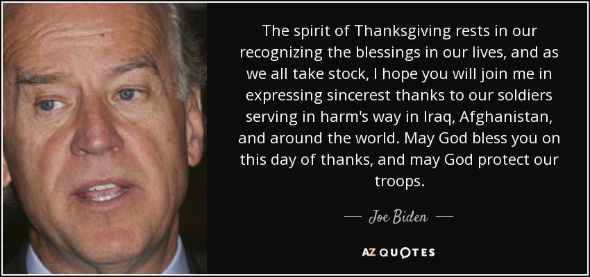 The spirit of Thanksgiving rests in our recognizing the blessings in our lives, and as we all take stock, I hope you will join me in expressing sincerest thanks to our soldiers serving in harm's way in Iraq, Afghanistan, and around the world. May God bless you on this day of thanks, and may God protect our troops. - Joe Biden