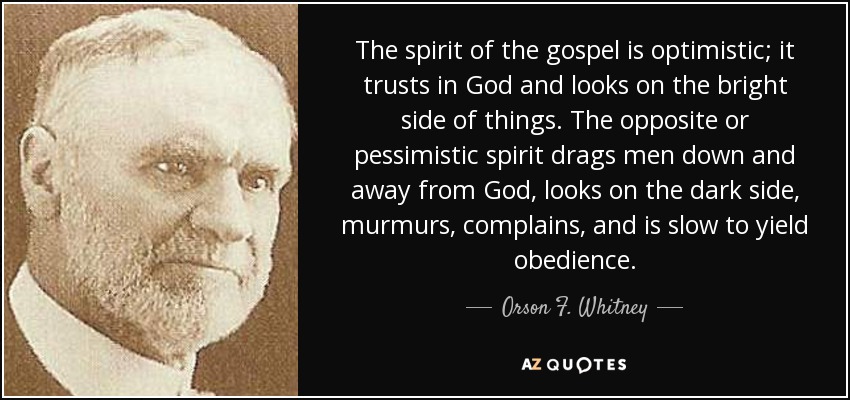 The spirit of the gospel is optimistic; it trusts in God and looks on the bright side of things. The opposite or pessimistic spirit drags men down and away from God, looks on the dark side, murmurs, complains, and is slow to yield obedience. - Orson F. Whitney