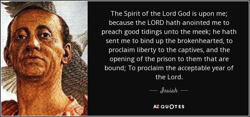 The Spirit of the Lord God is upon me; because the LORD hath anointed me to preach good tidings unto the meek; he hath sent me to bind up the brokenhearted, to proclaim liberty to the captives, and the opening of the prison to them that are bound; To proclaim the acceptable year of the Lord. - Isaiah
