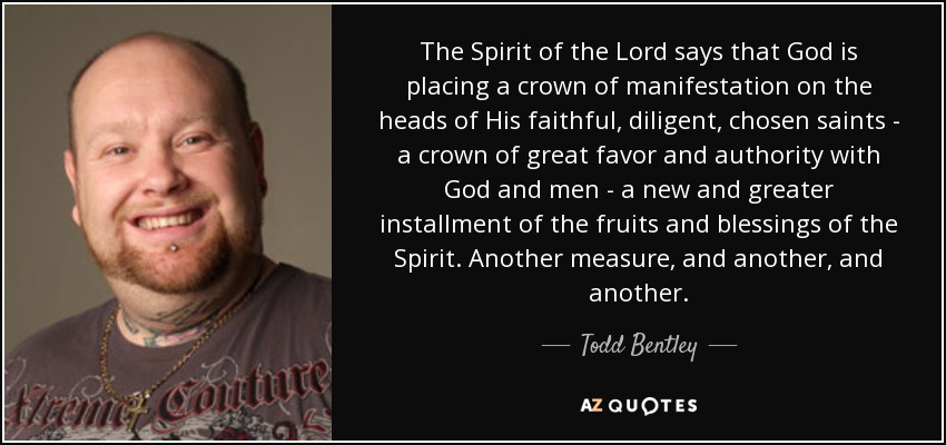 The Spirit of the Lord says that God is placing a crown of manifestation on the heads of His faithful, diligent, chosen saints - a crown of great favor and authority with God and men - a new and greater installment of the fruits and blessings of the Spirit. Another measure, and another, and another. - Todd Bentley