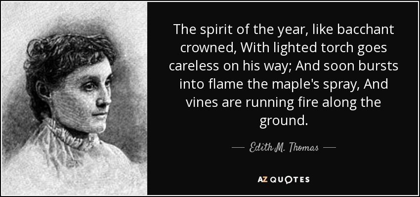 The spirit of the year, like bacchant crowned, With lighted torch goes careless on his way; And soon bursts into flame the maple's spray, And vines are running fire along the ground. - Edith M. Thomas