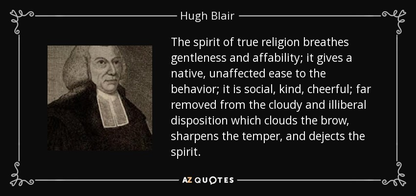 The spirit of true religion breathes gentleness and affability; it gives a native, unaffected ease to the behavior; it is social, kind, cheerful; far removed from the cloudy and illiberal disposition which clouds the brow, sharpens the temper, and dejects the spirit. - Hugh Blair