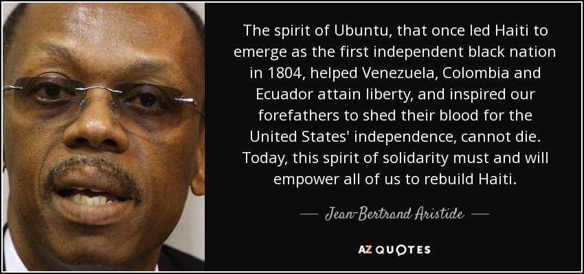 The spirit of Ubuntu, that once led Haiti to emerge as the first independent black nation in 1804, helped Venezuela, Colombia and Ecuador attain liberty, and inspired our forefathers to shed their blood for the United States' independence, cannot die. Today, this spirit of solidarity must and will empower all of us to rebuild Haiti. - Jean-Bertrand Aristide