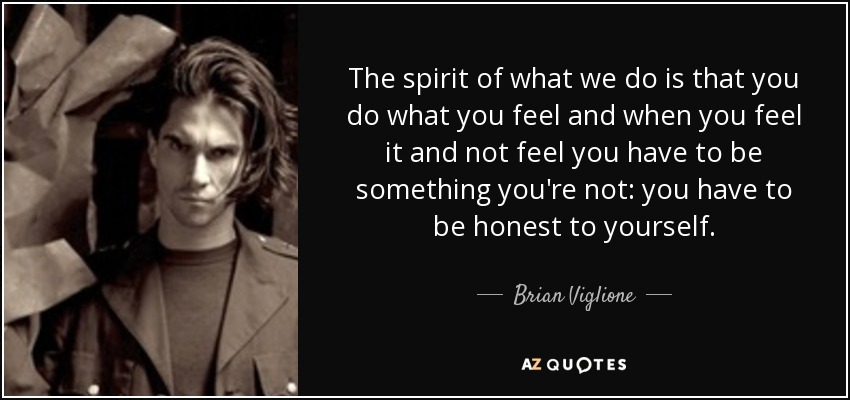 The spirit of what we do is that you do what you feel and when you feel it and not feel you have to be something you're not: you have to be honest to yourself. - Brian Viglione