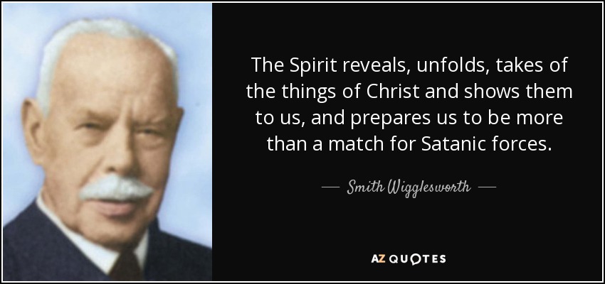 The Spirit reveals, unfolds, takes of the things of Christ and shows them to us, and prepares us to be more than a match for Satanic forces. - Smith Wigglesworth