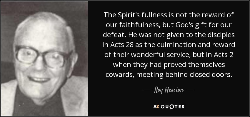 The Spirit's fullness is not the reward of our faithfulness, but God's gift for our defeat. He was not given to the disciples in Acts 28 as the culmination and reward of their wonderful service, but in Acts 2 when they had proved themselves cowards, meeting behind closed doors. - Roy Hession