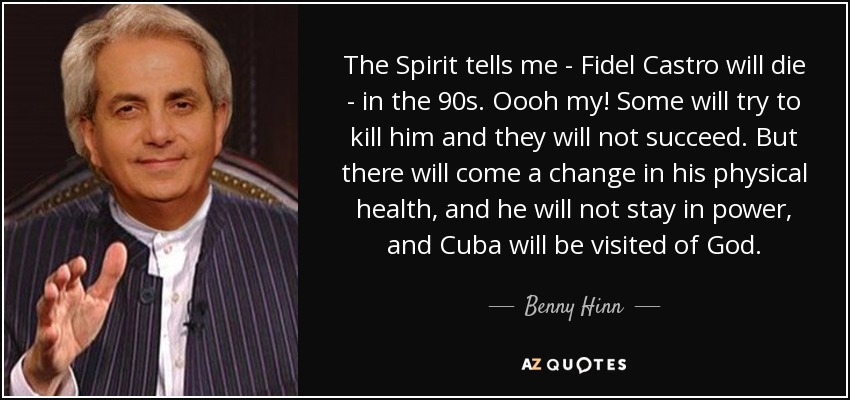 The Spirit tells me - Fidel Castro will die - in the 90s. Oooh my! Some will try to kill him and they will not succeed. But there will come a change in his physical health, and he will not stay in power, and Cuba will be visited of God. - Benny Hinn