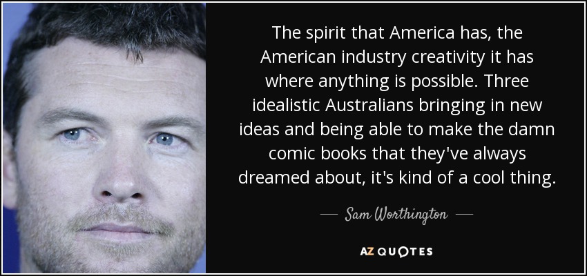 The spirit that America has, the American industry creativity it has where anything is possible. Three idealistic Australians bringing in new ideas and being able to make the damn comic books that they've always dreamed about, it's kind of a cool thing. - Sam Worthington