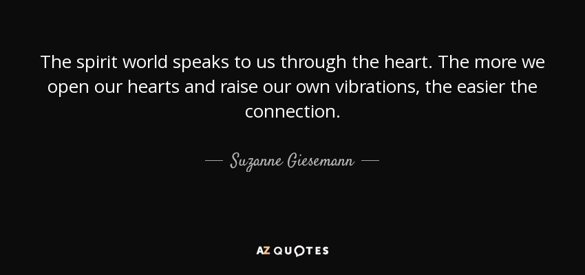 The spirit world speaks to us through the heart. The more we open our hearts and raise our own vibrations, the easier the connection. - Suzanne Giesemann