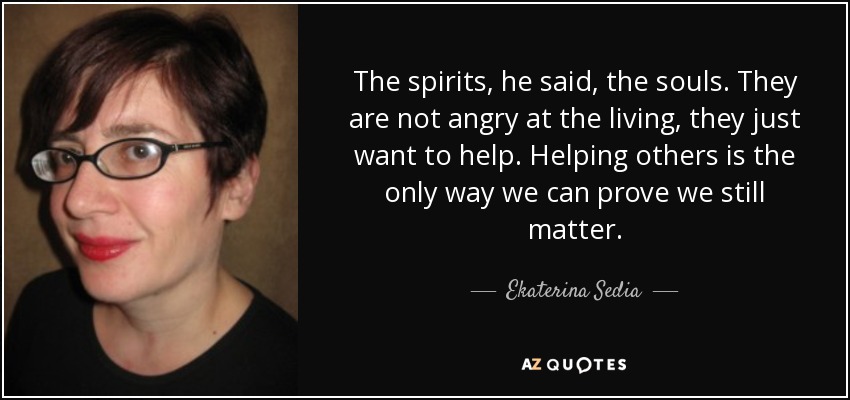 The spirits, he said, the souls. They are not angry at the living, they just want to help. Helping others is the only way we can prove we still matter. - Ekaterina Sedia