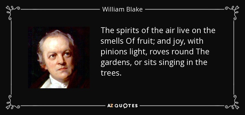 The spirits of the air live on the smells Of fruit; and joy, with pinions light, roves round The gardens, or sits singing in the trees. - William Blake