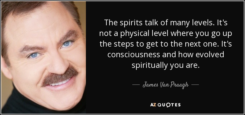 The spirits talk of many levels. It's not a physical level where you go up the steps to get to the next one. It's consciousness and how evolved spiritually you are. - James Van Praagh