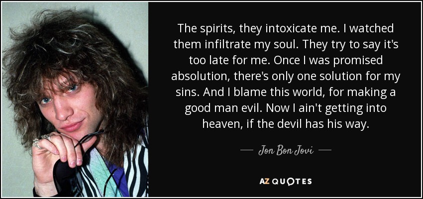 The spirits, they intoxicate me. I watched them infiltrate my soul. They try to say it's too late for me. Once I was promised absolution, there's only one solution for my sins. And I blame this world, for making a good man evil. Now I ain't getting into heaven, if the devil has his way. - Jon Bon Jovi