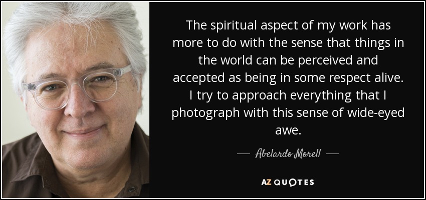 The spiritual aspect of my work has more to do with the sense that things in the world can be perceived and accepted as being in some respect alive. I try to approach everything that I photograph with this sense of wide-eyed awe. - Abelardo Morell