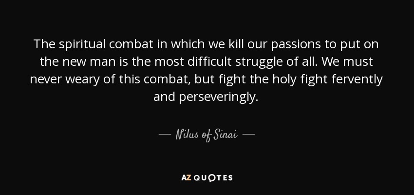 The spiritual combat in which we kill our passions to put on the new man is the most difficult struggle of all. We must never weary of this combat, but fight the holy fight fervently and perseveringly. - Nilus of Sinai